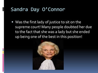 Sandra Day O’ConnorWas the first lady of justice to sit on the supreme court! Many people doubted her due to the fact that she was a lady but she ended up being one of the best in this position!
