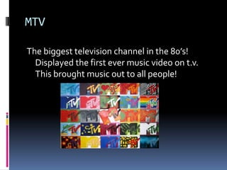 MTVThe biggest television channel in the 80’s! Displayed the first ever music video on t.v. This brought music out to all people!