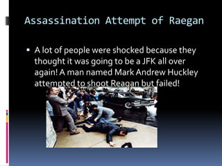 Assassination Attempt of RaeganA lot of people were shocked because they thought it was going to be a JFK all over again! A man named Mark Andrew Huckley attempted to shoot Reagan but failed!