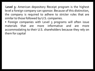 Level 3- American depository Receipt program is the highest
level a foreign company can sponsor. Because of this distinction,
the company is required to adhere to stricter rules that are
similar to those followed by U.S. companies.
• Foreign companies with Level 3 programs will often issue
materials that are more informative and are more
accommodating to their U.S. shareholders because they rely on
them for capital
 
