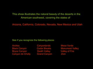 This show illustrates the natural beauty of the deserts in the
American southwest, covering the states of
Arizona, California, Colorado, Nevada, New Mexico and Utah
See if you recognize the following places
Arches Canyonlands Mesa Verde
Black Canyon Cedar Breaks Monument Valley
Bryce Canyon Death Valley Valley of Fire
Canyon de Chelly Grand Canyon Zion
 
