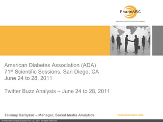American Diabetes Association (ADA)
   71st Scientific Sessions, San Diego, CA
   June 24 to 28, 2011

   Twitter Buzz Analysis – June 24 to 28, 2011



   Tanmay Saraykar – Manager, Social Media Analytics                  www.pharmarc.com

© PharmARC Analytic Solutions Pvt. Ltd., 2011. All Rights Reserved.
 