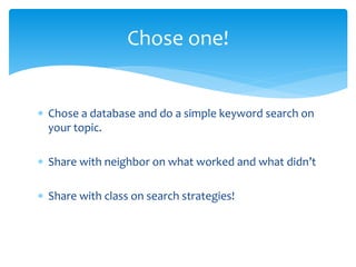  Chose a database and do a simple keyword search on
your topic.
 Share with neighbor on what worked and what didn’t
 Share with class on search strategies!
Chose one!
 