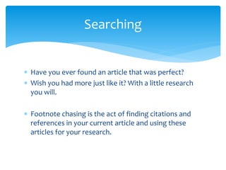  Have you ever found an article that was perfect?
 Wish you had more just like it? With a little research
you will.
 Footnote chasing is the act of finding citations and
references in your current article and using these
articles for your research.
Searching
 