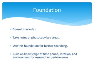  Consult the index.
 Take notes or photocopy key areas.
 Use this foundation for further searching.
 Build on knowledge of time period, location, and
environment for research or performance.
Foundation
 