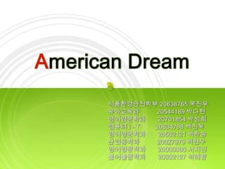 American Dream 식품환경안전학부 20638765 목진우 유아교육과          20544189 박다현 영어영문학과       20701854 박성희 컴퓨터 I - T20634798 백진욱 영어영문학과       20502121 백찬송 산업공학과          20327979 백현우 영어영문학과       20000000 서지민 불어불문학과       20302127 석혜향 