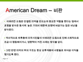 유럽의 이민은 보다 나은 사회를 위한 아메리칸 드림을 품고 미국에 상륙American Dream – 배경그 중 일부는 아메리칸 드림을 실현했기에 미국은 꿈의 실현이 가능한 나라로 알려지게 되었고, 기회의 나라 ․ 소망의 나라 ․ 자유의 나라로 간주되어 유럽각국의 최하층 사람들이 끊임없이 미국으로 이민하게 된 것임즉, 희망이 없고 고국에서 실패했던 사람들이 제2의 기회를 찾아 미국으로 이민하여 꿈을 실현 하는 것 American Dream – 의미 변화미국의 역사 속에서 아메리칸 드림이란 의미는 많이 변화되어 옴