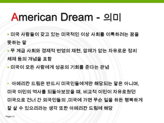 American Dream - 의미미국 사람들이 갖고 있는 미국적인 이상 사회를 이룩하려는 꿈을          뜻하는 말무 계급 사회와 경제적 번영의 재현, 압제가 없는 자유로운 정치 체제 등의 개념을 포함미국이 모든 사람에게 성공의 기회를 준다는 관념
