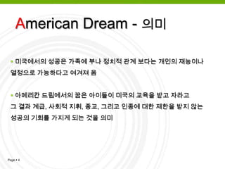 아메리칸 드림은 반드시 미국인들에게만 해당되는 말은 아니며,       미국 이민의 역사를 되돌아보았을 때, 비교적 이민이 자유로웠던  미국으로 건너 간 외국인들의 ,미국에 가면 무슨 일을 하든 행복하게   잘 살 수 있으리라는 생각 또한 아메리칸 드림에 해당즉, 모든 인간의 행동은 경험과 학습의 산물임 행동이란 측정이 가능한 관찰될 수 있는 행동을 말함. 이러한 행동만이 관심의 대상이며 인간행동의 근간이 관찰될 수 없는 인간의 내면은 무시됨 조건화(conditioning): 인간의 행동을 변화시키는 학습의 원동력