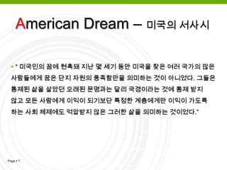 American Dream - 시초아메리칸 드림이란 말은 제임스트러슬로애덤스가1931년 발표한 ‘미국의 서사시’에서 처음 사용됨“모든 이의 삶이 보다 훌륭하고, 값지고, 알찬 땅, 각자의 능력이나 성취한 바에 따라 기회가 제공되는 땅에 대한 꿈” 이 바로 ‘아메리칸 드림’