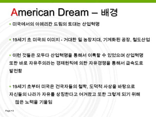 방대한 국토와 자원, 그리고 풍부한 노동력을 바탕으로 거대 자본주의 사회로 성장하여 세계 경제 대국이 된 미국은 미국 사회의 빈곤층      가정에게  현대사회의 경제적 빈곤을 해결 할 수 있다는 ‘꿈’을 갖게 해주었다