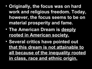 • Originally, the focus was on hard
work and religious freedom. Today,
however, the focus seems to be on
material prosperity and fame.
• The American Dream is deeply
rooted in American society.
• Several critics have pointed out
that this dream is not attainable to
all because of the inequality rooted
in class, race and ethnic origin.
 