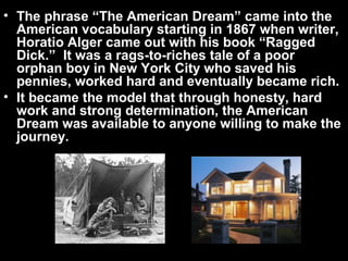 • The phrase “The American Dream” came into the
American vocabulary starting in 1867 when writer,
Horatio Alger came out with his book “Ragged
Dick.” It was a rags-to-riches tale of a poor
orphan boy in New York City who saved his
pennies, worked hard and eventually became rich.
• It became the model that through honesty, hard
work and strong determination, the American
Dream was available to anyone willing to make the
journey.
 