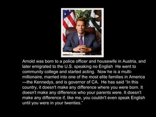 Arnold was born to a police officer and housewife in Austria, and
later emigrated to the U.S. speaking no English He went to
community college and started acting. Now he is a multi-
millionaire, married into one of the most elite families in America
—the Kennedys, and is governor of CA. He has said “In this
country, it doesn't make any difference where you were born. It
doesn't make any difference who your parents were. It doesn't
make any difference if, like me, you couldn't even speak English
until you were in your twenties.”
 