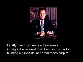 Finally, Tei Fu Chen is a Taiwanese
immigrant who went from living in his car to
building a billion-dollar herbal foods empire.
 