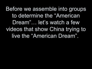 Before we assemble into groups
to determine the “American
Dream”… let’s watch a few
videos that show China trying to
live the “American Dream”.
 