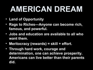 AMERICAN DREAM
• Land of Opportunity
• Rags to Riches—Anyone can become rich,
famous, and powerful.
• Jobs and education are available to all who
want them.
• Meritocracy (rewards) = skill + effort.
• Through hard work, courage and
determination, one can achieve prosperity.
Americans can live better than their parents
did.
 