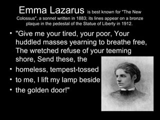 Emma Lazarus is best known for "The New
Colossus", a sonnet written in 1883; its lines appear on a bronze
plaque in the pedestal of the Statue of Liberty in 1912.
• "Give me your tired, your poor, Your
huddled masses yearning to breathe free,
The wretched refuse of your teeming
shore, Send these, the
• homeless, tempest-tossed
• to me, I lift my lamp beside
• the golden door!"
 