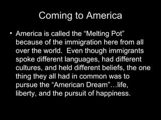 Coming to America
• America is called the “Melting Pot”
because of the immigration here from all
over the world. Even though immigrants
spoke different languages, had different
cultures, and held different beliefs, the one
thing they all had in common was to
pursue the “American Dream”…life,
liberty, and the pursuit of happiness.
 