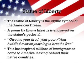 Statue of LibertyStatue of Liberty
• The Statue of Liberty is the idyllic symbol of
the American Dream.
• A poem by Emma Lazarus is engraved on
the statue’s pedestal.
• “Give me your tired, your poor,/ Your
huddled masses yearning to breathe free”
• This has inspired millions of immigrants to
come to America leaving behind their
native countries.
 