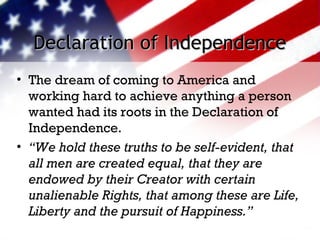 Declaration of IndependenceDeclaration of Independence
• The dream of coming to America and
working hard to achieve anything a person
wanted had its roots in the Declaration of
Independence.
• “We hold these truths to be self-evident, that
all men are created equal, that they are
endowed by their Creator with certain
unalienable Rights, that among these are Life,
Liberty and the pursuit of Happiness.”
 