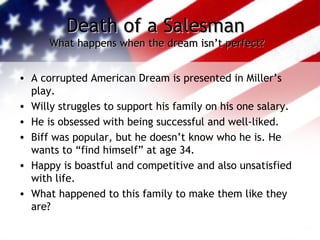 Death of a SalesmanDeath of a Salesman
What happens when the dream isn’t perfect?What happens when the dream isn’t perfect?
• A corrupted American Dream is presented in Miller’s
play.
• Willy struggles to support his family on his one salary.
• He is obsessed with being successful and well-liked.
• Biff was popular, but he doesn’t know who he is. He
wants to “find himself” at age 34.
• Happy is boastful and competitive and also unsatisfied
with life.
• What happened to this family to make them like they
are?
 