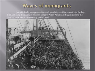 Jews fled religious persecution and mandatory military service in the late
19th and early 20th century Russian Empire. Asian Americans began crossing the
Pacific Ocean in the 19th century to find work.
 