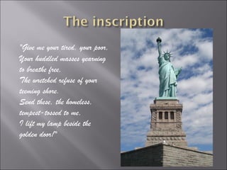 "Give me your tired, your poor,
Your huddled masses yearning
to breathe free,
The wretched refuse of your
teeming shore.
Send these, the homeless,
tempest-tossed to me,
I lift my lamp beside the
golden door!"
 
