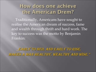 Traditionally, Americans have sought to
realise the American dream of success, fame
and wealth through thrift and hard work. The
key to success was the motto by Benjamin
Frankin:
„Early to bEd, and Early to risE,Early to bEd, and Early to risE,
makEs a man hEalthy, wEalthy and wisE.”makEs a man hEalthy, wEalthy and wisE.”
 