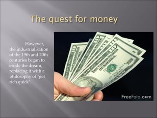 However,
the industrialisation
of the 19th and 20th
centuries began to
erode the dream,
replacing it with a
philosophy of "get
rich quick".
 