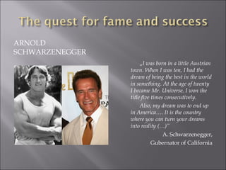 ARNOLD
SCHWARZENEGGER
„I was born in a little Austrian
town. When I was ten, I had the
dream of being the best in the world
in something. At the age of twenty
I became Mr. Universe. I won the
title five times consecutively.
Also, my dream was to end up
in America…. It is the country
where you can turn your dreams
into reality (…)”
A. Schwarzenegger,
Gubernator of California
 