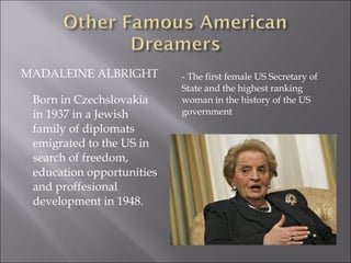 MADALEINE ALBRIGHT - The first female US Secretary of
State and the highest ranking
woman in the history of the US
government
Born in Czechslovakia
in 1937 in a Jewish
family of diplomats
emigrated to the US in
search of freedom,
education opportunities
and proffesional
development in 1948.
 