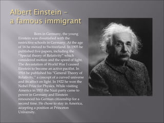 Born in Germany, the young
Einstein was dissatisfied with the
restrictive schools in Germany. At the age
of 16 he moved to Switzerland. In 1905 he
published five papers, including the
“Special theory of Relativity” which
considered motion and the speed of light.
The devastation of World War I caused
Einstein to become an active pacifist. In
1916 he published his “General Theory of
Relativity,” a concept of a curved universe
and its affect on light. In 1922 he won the
Nobel Prize for Physics. While visiting
America in 1933 the Nazi party came to
power in Germany and Einstein
renounced his German citizenship for a
second time. He chose to stay in America,
accepting a position at Princeton
University.
 