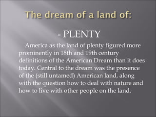 - PLENTY
America as the land of plenty figured more
prominently in 18th and 19th century
definitions of the American Dream than it does
today. Central to the dream was the presence
of the (still untamed) American land, along
with the question how to deal with nature and
how to live with other people on the land.
 