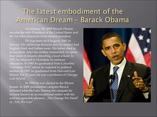 On January 20, 2009 Barack Obama
became the 44th President of the United States and
the 1st Afro-American to be elected president
He was born on 4 August, 1961 in
Hawaii. His father was Kenyan and his mother had
English, Irish and Indian roots. His father died in
an accident. After his mother rremarried, he spent
four years in Jakarta attending a local school. In
1971 he returned to Honolulu to continue
education. In 1983 he graduated from Columbia
University NYC where he majored in political
studies. In 1991 he graduated from Harvard Law
School. For 12 years he was a professor of Chicago
Law School.
In 1996 he was elected to the Illinois
Senate. In 2008 presidential campain Barack
defeated John McCain. During the campain he
became known as an exceptional orator with his
well-recognisable phrases: „The Change We Need”
or „Yes, We Can”.
 