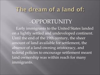 - OPPORTUNITY
Early immigrants to the United States landed
on a lightly settled and undeveloped continent.
Until the end of the 19th century, the sheer
amount of land available for settlement, the
absence of a land-owning aristocracy, and
federal policies to encourage settlement meant
land ownership was within reach for many
immigrants.
 