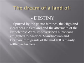 - DESTINY
Spurred by the potato famines, the Highland
clearances in Scotland and the aftermath of the
Napoleonic Wars, impoverished Europeans
emigrated to America. Scandinavian and
German immigrants of the mid 1800s mainly
settled as farmers.
 