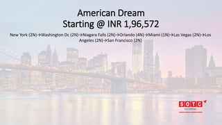 American Dream
Starting @ INR 1,96,572
New York (2N)→Washington Dc (2N)→Niagara Falls (2N)→Orlando (4N)→Miami (1N)→Las Vegas (2N)→Los
Angeles (2N)→San Francisco (2N)
 