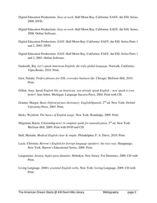 Digital Education Productions. Easy at work. Half Moon Bay, California: EASY, the ESL Series,
        2008. DVD.

Digital Education Productions. Easy at work. Half Moon Bay, California: EASY, the ESL Series,
        2008. Online Software.

Digital Education Productions. EASY. Half Moon Bay, California: EASY, the ESL Series Parts 1
        and 2, 2003. DVD.

Digital Education Productions. EASY. Half Moon Bay, California: EASY, the ESL Series Parts 1
        and 2, 2003. Online Software.

Gadasalli, Raj. Let’s speak American English: the truly global language. Norwalk, California:
      Vipra Books, 2010. Print.

Gast, Natalie. Perfect phrases for ESL: everyday business life. Chicago: McGraw-Hill, 2010.
       Print.

Gillett, Amy. Speak English like an American: you already speak English – now speak it even
         better! Ann Arbor, Michigan: Language Success Press, 2004. Print with CD.

Gramer, Margot. Basic Oxford picture dictionary: English/Spanish. 2nd ed. New York: Oxford
      University Press, 2003. Print.

Hicks, Wynford. The basics of English usage. New York: Routledge, 2009. Print.

Hilgeman, Karen. Citizenship now! A complete guide for naturalization. 3rd ed. New York:
      McGraw-Hill, 2009. Print with DVD and CD.

Hull, Melodie. Medical English clear & simple. Philadelphia: F. A. Davis, 2010. Print.

Lacie, Christina. Barron’s English for foreign language speakers: the easy way. Hauppauge,
       New York: Barron’s Educational Series, 2008. Print.

Langemeier, Jessica. Ingles para dummies. Hoboken, New Jersey: For Dummies, 2009. CD with
      Print.

Living Language. 2000+ essential English verbs. New York: Living Language, 2009. CD with
       Print.




The American Dream Starts @ Kill Devil Hills Library                Bibliography         page 2
 