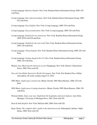 Living Language. Business English. New York, Random House Information Group, 2009. CD
with Print.

Living Language. Easy American idioms. New York, Random House Information Group, 2009.
       CD with Print.

Living Language. Easy English. New York: Living Language, 2009. CD with Print.

Living Language. Easy pronunciation. New York: Living Language, 2009. CD with Print.

Living Language. English for new Americans. New York, Random House Information Group,
       2009. DVD with CD and Print.

Living Language. English for the real world. New York, Random House Information Group,
       2003. CD with Print.

Living Language. Fluent English. New York: Random House Information Group, 2009. CD with
       Print.

Living Language. Getting ahead in the U.S. New York, Random House Information Group,
       2009. CD with Print.

Mojsin, Lisa. Mastering the American accent. Hauppauge, New York: Barron’s Educational
       Series, 2009. Print with CD.

News for You Online Interactive Weekly Newspaper, New York: New Readers Press. Online
       subscription, 48 weeks starting August 15, 2010.

NPG Music. Inglés para construcción. Miami, Florida: NPG Music/Kamms, 2006. CD with
     Print.

NPG Music. Inglés para el trabajo doméstico. Miami, Florida: NPG Music/Kamms, 2006. CD
     with Print.

Persiani, Robin. Enjoy your stay: English for the hospitality and travel industry. Ann Arbor,
       Michigan: University of Michigan Press, 2007. Print with CD.

Read & think English. New York: McGraw-Hill, 2008. Print with CD.

Ryan, Diane. The complete idiot’s guide to the American accent. Indianapolis, Indiana: Alpha
       Books, 2009. Print with CD.


The American Dream Starts @ Kill Devil Hills Library                 Bibliography        page 3
 