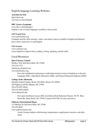 English-language Learning Websites
Activities for ESL
http://a4esl.org
Activities to learn English

BBC Learn a Language
www.bbc.co.uk/languages/
English is one of many languages available to learn online

GCF Learn Free
www.gcflearnfree.org
Computer and life skills tutorials, videos, and online courses available in English and Spanish
plus a link to learn how to read English

USA Learns
www.usalearns.org
Learn English to improve basic reading, writing, speaking, and life skills

Local Resources
Dare Literacy Council
PO Box 7624, Kill Devil Hills, NC 27948
252-216-7773
dareliteracy@gmail.com
www.dareliteracy.org
        Free and confidential small group or individual tutored sessions in English-as-a-Second
        Language (ESL), Adult Basic Education (ABE), and General Education Diploma (GED)
College of the Albemarle
Roanoke Island Campus, Room 102 (ESL), Room 101 (GED)
205 Highway 64/264, Manteo, NC 27954
252-475-9257 (ESL)
252-475-9258 (GED)
www.albemarle.edu
       Free open enrollment classes (ESL also held at Holy Redeemer Church, 301 W. Kitty
       Hawk Rd., Kitty Hawk, NC 27949. Contact COA ESL for days and times).
Pathways International House
115 Mustian St, Kill Devil Hills, NC 27948
252-255-0042
www.pathwayshouse.org
      Assists foreign students with housing, transportation, employment concerns, and other
      needs


The American Dream Starts @ Kill Devil Hills Library                 Bibliography        page 5
 