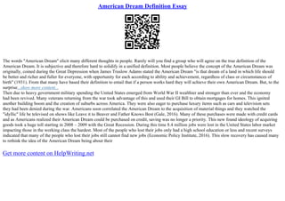 American Dream Definition Essay
The words "American Dream" elicit many different thoughts in people. Rarely will you find a group who will agree on the true definition of the
American Dream. It is subjective and therefore hard to solidify in a unified definition. Most people believe the concept of the American Dream was
originally, coined during the Great Depression when James Truslow Adams stated the American Dream "is that dream of a land in which life should
be better and richer and fuller for everyone, with opportunity for each according to ability and achievement, regardless of class or circumstances of
birth" (1931). From that many have based their definition to entail that if a person works hard they will achieve their own American Dream. But, to the
surprise...show more content...
Then due to heavy government military spending the United States emerged from World War II wealthier and stronger than ever and the economy
had been revived. Many veterans returning from the war took advantage of this and used their GI Bill to obtain mortgages for homes. This ignited
another building boom and the creation of suburbs across America. They were also eager to purchase luxury items such as cars and television sets
they had been denied during the war. Americans soon correlated the American Dream to the acquisition of material things and they watched the
"idyllic" life be televised on shows like Leave it to Beaver and Father Knows Best (Gale, 2016). Many of these purchases were made with credit cards
and as Americans realized their American Dream could be purchased on credit, saving was no longer a priority. This new found ideology of acquiring
goods took a huge toll starting in 2008 – 2009 with the Great Recession. During this time 8.4 million jobs were lost in the United States labor market
impacting those in the working class the hardest. Most of the people who lost their jobs only had a high school education or less and recent surveys
indicated that many of the people who lost their jobs still cannot find new jobs (Economic Policy Institute, 2016). This slow recovery has caused many
to rethink the idea of the American Dream being about their
Get more content on HelpWriting.net
 