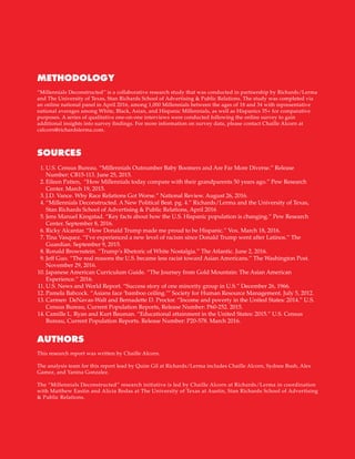 16
U.S. Census Bureau. “Millennials Outnumber Baby Boomers and Are Far More Diverse.” Release
Number: CB15-113. June 25, 2015.
Eileen Patten, “How Millennials today compare with their grandparents 50 years ago.” Pew Research
Center. March 19, 2015.
J.D. Vance. Why Race Relations Got Worse.” National Review. August 26, 2016.
“Millennials Deconstructed. A New Political Beat. pg. 4.” Richards/Lerma and the University of Texas,
Stan Richards School of Advertising & Public Relations, April 2016
Jens Manuel Krogstad. “Key facts about how the U.S. Hispanic population is changing.” Pew Research
Center. September 8, 2016.
Ricky Alcantar. “How Donald Trump made me proud to be Hispanic.” Vox. March 18, 2016.
Tina Vasquez. “I’ve experienced a new level of racism since Donald Trump went after Latinos.” The
Guardian. September 9, 2015.
Ronald Brownstein. “Trump’s Rhetoric of White Nostalgia.” The Atlantic. June 2, 2016.
Jeff Guo. “The real reasons the U.S. became less racist toward Asian Americans.” The Washington Post.
November 29, 2016.
Japanese American Curriculum Guide. “The Journey from Gold Mountain: The Asian American
Experience.” 2016.
U.S. News and World Report. “Success story of one minority group in U.S.” December 26, 1966.
Pamela Babcock. “Asians face ‘bamboo ceiling.’” Society for Human Resource Management. July 5, 2012.
Carmen DeNavas-Walt and Bernadette D. Proctor. “Income and poverty in the United States: 2014.” U.S.
Census Bureau, Current Population Reports, Release Number: P60-252. 2015.
Camille L. Ryan and Kurt Bauman. “Educational attainment in the United States: 2015.” U.S. Census
Bureau, Current Population Reports. Release Number: P20-578. March 2016.
	1.
	2.
	
3.
	4.
	5.
	6.
	7.
	8.
	9.
10.
11.
12.
13.
14.
“Millennials Deconstructed” is a collaborative research study that was conducted in partnership by Richards/Lerma
and The University of Texas, Stan Richards School of Advertising & Public Relations. The study was completed via
an online national panel in April 2016, among 1,000 Millennials between the ages of 18 and 34 with representative
national averages among White, Black, Asian, and Hispanic Millennials, as well as Hispanics 35+ for comparative
purposes. A series of qualitative one-on-one interviews were conducted following the online survey to gain
additional insights into survey findings. For more information on survey data, please contact Chaille Alcorn at
calcorn@richardslerma.com.
This research report was written by Chaille Alcorn.
The analysis team for this report lead by Quim Gil at Richards/Lerma includes Chaille Alcorn, Sydnee Bush, Alex
Gamez, and Yanina Gonzalez.
The “Millennials Deconstructed” research initiative is led by Chaille Alcorn at Richards/Lerma in coordination
with Matthew Eastin and Alicia Bodas at The University of Texas at Austin, Stan Richards School of Advertising
& Public Relations.
METHODOLOGY
AUTHORS
SOURCES
 