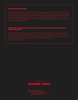17
Research By:
ABOUT RICHARDS/LERMA
Richards/Lerma is a full-service branding and creative agency dedicated to crafting insightful and relevant
communications for the multi-cultural market. Based in Dallas, Texas, Richards/Lerma was founded by Pete
Lerma and Stan Richards, creative director of the nation’s largest independent branding agency, The Richards
Group. Current clients include Avocados From Mexico, Bud Light, Bud Light Chelada, Clamato, Dr Pepper,
MetroPCS, The Home Depot and Mission Foods. Richards/Lerma can be found online at richardslerma.com
and on Twitter at @richardslerma.
ABOUT THE UNIVERSITY OF TEXAS, STAN RICHARDS SCHOOL OF ADVERTISING &
PUBLIC RELATIONS
The Stan Richards School of Advertising & Public Relations defies categorization as a catalyst for growing
exceptional communication specialists who are eager to enter the business world, as well as a Research 1
academic institution launching innovative scholars via the advanced study of advertising and public relations
at both the master’s and Ph.D. levels. More information can be found online at
http://advertising.utexas.edu.
 