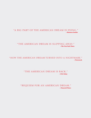“HOW THE AMERICAN DREAM TURNED INTO A NIGHTMARE.”
– Newsweek
“THE AMERICAN DREAM IS SLIPPING AWAY.”
– The New York Times
“A BIG PART OF THE AMERICAN DREAM IS DYING.”
– Business Insider
“THE AMERICAN DREAM IS BACK.”
– USA Today
– Financial Times
“REQUIEM FOR AN AMERICAN DREAM.”
 