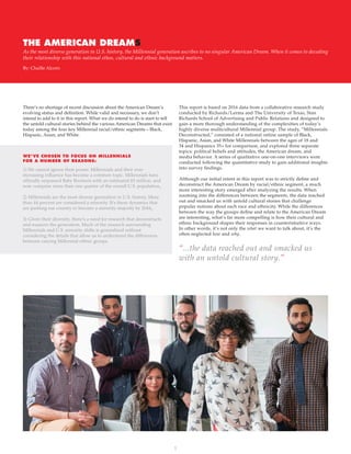 1
THE AMERICAN DREAMS
By: Chaille Alcorn
As the most diverse generation in U.S. history, the Millennial generation ascribes to no singular American Dream. When it comes to decoding
their relationship with this national ethos, cultural and ethnic background matters.
There’s no shortage of recent discussion about the American Dream’s
evolving status and definition. While valid and necessary, we don’t
intend to add to it in this report. What we do intend to do is start to tell
the untold cultural stories behind the various American Dreams that exist
today among the four key Millennial racial/ethnic segments – Black,
Hispanic, Asian, and White.
This report is based on 2016 data from a collaborative research study
conducted by Richards/Lerma and The University of Texas, Stan
Richards School of Advertising and Public Relations and designed to
gain a more thorough understanding of the complexities of today’s
highly diverse multicultural Millennial group. The study, “Millennials
Deconstructed,” consisted of a national online sample of Black,
Hispanic, Asian, and White Millennials between the ages of 18 and
34 and Hispanics 35+ for comparison, and explored three separate
topics: political beliefs and attitudes, the American dream, and
media behavior. A series of qualitative one-on-one interviews were
conducted following the quantitative study to gain additional insights
into survey findings.
Although our initial intent in this report was to strictly define and
deconstruct the American Dream by racial/ethnic segment, a much
more interesting story emerged after analyzing the results. When
zooming into the differences between the segments, the data reached
out and smacked us with untold cultural stories that challenge
popular notions about each race and ethnicity. While the differences
between the way the groups define and relate to the American Dream
are interesting, what’s far more compelling is how their cultural and
ethnic background shapes their responses in counterintuitive ways.
In other words, it’s not only the what we want to talk about, it’s the
often neglected how and why.
1) We cannot ignore their power. Millennials and their ever-
increasing influence has become a common topic. Millennials have
officially surpassed Baby Boomers with an estimated 83 million, and
now comprise more than one quarter of the overall U.S. population1
.
2) Millennials are the most diverse generation in U.S. history. More
than 44 percent are considered a minority. It’s these dynamics that
are pushing our country to become a minority majority by 20442
.
3) Given their diversity, there’s a need for research that deconstructs
and nuances the generation. Much of the research surrounding
Millennials and U.S. minority shifts is generalized without
considering the details that allow us to understand the differences
between varying Millennial ethnic groups.
WE’VE CHOSEN TO FOCUS ON MILLENNIALS
FOR A NUMBER OF REASONS:
“...the data reached out and smacked us
with an untold cultural story.”
 