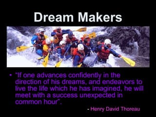 Dream Makers
• “If one advances confidently in the
direction of his dreams, and endeavors to
live the life which he has imagined, he will
meet with a success unexpected in
common hour”.
- Henry David Thoreau
 
