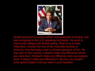 Arnold was born to a police officer and housewife in Austria, and
later emigrated to the U.S. speaking no English He went to
community college and started acting. Now he is a multi-
millionaire, married into one of the most elite families in
America—the Kennedys, and is a former governor of CA. He
has said “In this country, it doesn't make any difference where
you were born. It doesn't make any difference who your parents
were. It doesn't make any difference if, like me, you couldn't
even speak English until you were in your twenties.”
 