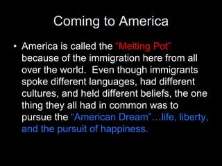 Coming to America
• America is called the “Melting Pot”
because of the immigration here from all
over the world. Even though immigrants
spoke different languages, had different
cultures, and held different beliefs, the one
thing they all had in common was to
pursue the “American Dream”…life, liberty,
and the pursuit of happiness.
 