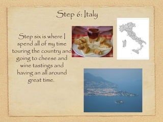 Step 6: Italy

   Step six is where I
  spend all of my time
touring the country and
  going to cheese and
   wine tastings and
  having an all around
      great time.
 